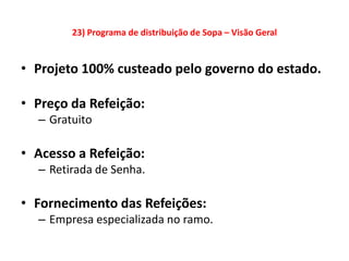 23) Programa de distribuição de Sopa – Visão Geral


• Projeto 100% custeado pelo governo do estado.

• Preço da Refeição:
  – Gratuito

• Acesso a Refeição:
  – Retirada de Senha.

• Fornecimento das Refeições:
  – Empresa especializada no ramo.
 