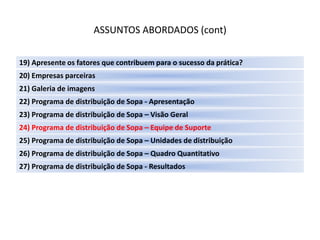ASSUNTOS ABORDADOS (cont)

19) Apresente os fatores que contribuem para o sucesso da prática?
20) Empresas parceiras
21) Galeria de imagens
22) Programa de distribuição de Sopa - Apresentação
23) Programa de distribuição de Sopa – Visão Geral
24) Programa de distribuição de Sopa – Equipe de Suporte
25) Programa de distribuição de Sopa – Unidades de distribuição
26) Programa de distribuição de Sopa – Quadro Quantitativo
27) Programa de distribuição de Sopa - Resultados
 