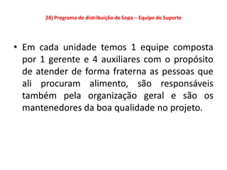 24) Programa de distribuição de Sopa – Equipe de Suporte




• Em cada unidade temos 1 equipe composta
  por 1 gerente e 4 auxiliares com o propósito
  de atender de forma fraterna as pessoas que
  ali procuram alimento, são responsáveis
  também pela organização geral e são os
  mantenedores da boa qualidade no projeto.
 