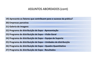 ASSUNTOS ABORDADOS (cont)

19) Apresente os fatores que contribuem para o sucesso da prática?
20) Empresas parceiras
21) Galeria de imagens
22) Programa de distribuição de Sopa - Apresentação
23) Programa de distribuição de Sopa – Visão Geral
24) Programa de distribuição de Sopa – Equipe de Suporte
25) Programa de distribuição de Sopa – Unidades de distribuição
26) Programa de distribuição de Sopa – Quadro Quantitativo
27) Programa de distribuição de Sopa - Resultados
 