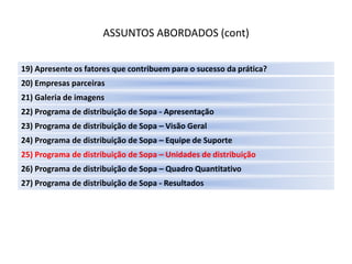ASSUNTOS ABORDADOS (cont)

19) Apresente os fatores que contribuem para o sucesso da prática?
20) Empresas parceiras
21) Galeria de imagens
22) Programa de distribuição de Sopa - Apresentação
23) Programa de distribuição de Sopa – Visão Geral
24) Programa de distribuição de Sopa – Equipe de Suporte
25) Programa de distribuição de Sopa – Unidades de distribuição
26) Programa de distribuição de Sopa – Quadro Quantitativo
27) Programa de distribuição de Sopa - Resultados
 