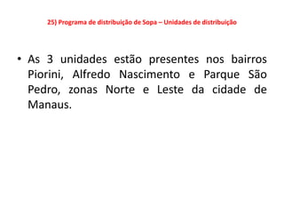 25) Programa de distribuição de Sopa – Unidades de distribuição




• As 3 unidades estão presentes nos bairros
  Piorini, Alfredo Nascimento e Parque São
  Pedro, zonas Norte e Leste da cidade de
  Manaus.
 