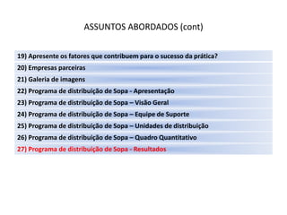 ASSUNTOS ABORDADOS (cont)

19) Apresente os fatores que contribuem para o sucesso da prática?
20) Empresas parceiras
21) Galeria de imagens
22) Programa de distribuição de Sopa - Apresentação
23) Programa de distribuição de Sopa – Visão Geral
24) Programa de distribuição de Sopa – Equipe de Suporte
25) Programa de distribuição de Sopa – Unidades de distribuição
26) Programa de distribuição de Sopa – Quadro Quantitativo
27) Programa de distribuição de Sopa - Resultados
 