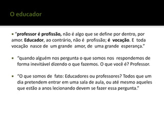  “professor
           é profissão, não é algo que se define por dentro, por
amor. Educador, ao contrário, não é profissão; é vocação. E toda
vocação nasce de um grande amor, de uma grande esperança.”

   “quando alguém nos pergunta o que somos nos respondemos de
    forma inevitável dizendo o que fazemos. O que você é? Professor.

   “O que somos de fato: Educadores ou professores? Todos que um
    dia pretendem entrar em uma sala de aula, ou até mesmo aqueles
    que estão a anos lecionando devem se fazer essa pergunta.”
 