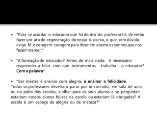    “Para se acordar o educador que há dentro do professor há de então
    fazer um ato de regeneração do nosso discurso, o que sem dúvida
    exige fé e coragem: coragem para dizer em aberto os sonhos que nos
    fazem tremer.”

   “A formação do educador? Antes de mais nada: é necessário
    reaprender a falar. com que instrumentos trabalha o educador?
    Com a palavra”

  “Ser mestre é ensinar com alegria, é ensinar a felicidade.
Todos os professores deveriam parar por um minuto, em sala de aula
ou no pátio das escolas, e olhar para os seus alunos e se perguntar:
estariam nossos alunos felizes na escola ou estariam lá obrigados? A
escola é um espaço de alegria ou de tristeza?”
 