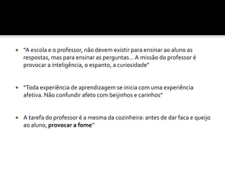    “A escola e o professor, não devem existir para ensinar ao aluno as
    respostas, mas para ensinar as perguntas... A missão do professor é
    provocar a inteligência, o espanto, a curiosidade”


   “Toda experiência de aprendizagem se inicia com uma experiência
    afetiva. Não confundir afeto com beijinhos e carinhos”


   A tarefa do professor é a mesma da cozinheira: antes de dar faca e queijo
    ao aluno, provocar a fome”
 