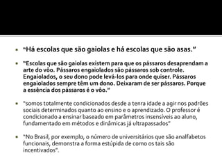    “Há escolas que são gaiolas e há escolas que são asas.”

   “Escolas que são gaiolas existem para que os pássaros desaprendam a
    arte do vôo. Pássaros engaiolados são pássaros sob controle.
    Engaiolados, o seu dono pode levá-los para onde quiser. Pássaros
    engaiolados sempre têm um dono. Deixaram de ser pássaros. Porque
    a essência dos pássaros é o vôo.”

   “somos totalmente condicionados desde a tenra idade a agir nos padrões
    sociais determinados quanto ao ensino e o aprendizado. O professor é
    condicionado a ensinar baseado em parâmetros insensíveis ao aluno,
    fundamentado em métodos e dinâmicas já ultrapassados”

   “No Brasil, por exemplo, o número de universitários que são analfabetos
    funcionais, demonstra a forma estúpida de como os tais são
    incentivados”.
 