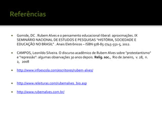    Gomide, DC . Rubem Alves e o pensamento educacional‐liberal: aproximações. IX
    SEMINÁRIO NACIONAL DE ESTUDOS E PESQUISAS “HISTÓRIA, SOCIEDADE E
    EDUCAÇÃO NO BRASIL” . Anais Eletrônicos – ISBN 978-85-7745-551-5, 2012.

   CAMPOS, Leonildo Silveira. O discurso acadêmico de Rubem Alves sobre "protestantismo"
    e "repressão": algumas observações 30 anos depois. Relig. soc., Rio de Janeiro, v. 28, n.
    2, 2008

   http://www.infoescola.com/escritores/rubem-alves/


   http://www.releituras.com/rubemalves_bio.asp

   http://www.rubemalves.com.br/
 