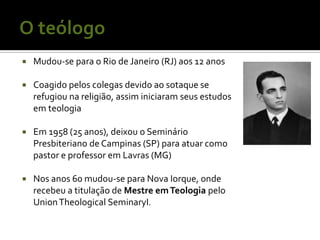    Mudou-se para o Rio de Janeiro (RJ) aos 12 anos

   Coagido pelos colegas devido ao sotaque se
    refugiou na religião, assim iniciaram seus estudos
    em teologia

   Em 1958 (25 anos), deixou o Seminário
    Presbiteriano de Campinas (SP) para atuar como
    pastor e professor em Lavras (MG)

   Nos anos 60 mudou-se para Nova Iorque, onde
    recebeu a titulação de Mestre em Teologia pelo
    Union Theological SeminaryI.
 