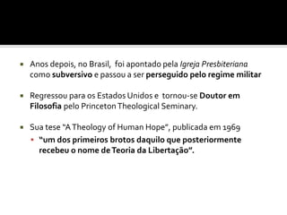    Anos depois, no Brasil, foi apontado pela Igreja Presbiteriana
    como subversivo e passou a ser perseguido pelo regime militar

   Regressou para os Estados Unidos e tornou-se Doutor em
    Filosofia pelo Princeton Theological Seminary.

   Sua tese “A Theology of Human Hope”, publicada em 1969
     “um dos primeiros brotos daquilo que posteriormente
      recebeu o nome de Teoria da Libertação”.
 