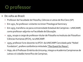    De volta ao Brasil:
     Professor da Faculdade de Filosofia, Ciências e Letras de Rio Claro (SP)
     Em 1971, foi professor-visitante no Union Theological Seminary
     Em 1973, transferiu-se para a Universidade Estadual de Campinas – UNICAMP,
      como professor-adjunto na Faculdade de Educação.
     1974, ocupa o cargo de professor-titular de Filosofia no Instituto de Filosofia e
      Ciências Humanas (IFCH), na UNICAMP.
     1979, professor livre-docente no IFCH da UNICAMP Convidado pela "Nobel
      Fundation", profere conferência intitulada "The Quest for Peace".
     Hoje, ele é Professor Emérito da Unicamp, integra a Academia Campinense de
      Letras e é cidadão honorífico de Campinas.
 