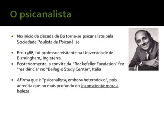    No início da década de 80 torna-se psicanalista pela
    Sociedade Paulista de Psicanálise

   Em 1988, foi professor-visitante na Universidade de
    Birmingham, Inglaterra.
   Posteriormente, a convite da "Rockefeller Fundation" fez
    "residência" no "Bellagio Study Center", Itália

   Afirma que é “psicanalista, embora heterodoxo”, pois
    acredita que no mais profundo do inconsciente mora a
    beleza.
 