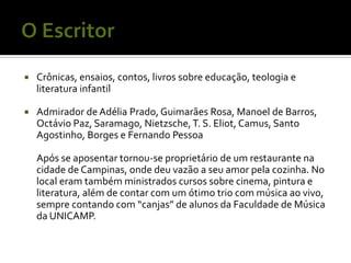    Crônicas, ensaios, contos, livros sobre educação, teologia e
    literatura infantil

   Admirador de Adélia Prado, Guimarães Rosa, Manoel de Barros,
    Octávio Paz, Saramago, Nietzsche, T. S. Eliot, Camus, Santo
    Agostinho, Borges e Fernando Pessoa

    Após se aposentar tornou-se proprietário de um restaurante na
    cidade de Campinas, onde deu vazão a seu amor pela cozinha. No
    local eram também ministrados cursos sobre cinema, pintura e
    literatura, além de contar com um ótimo trio com música ao vivo,
    sempre contando com “canjas” de alunos da Faculdade de Música
    da UNICAMP.
 