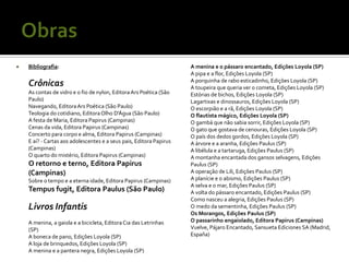    Bibliografia:                                                    A menina e o pássaro encantado, Edições Loyola (SP)
                                                                     A pipa e a flor, Edições Loyola (SP)
                                                                     A porquinha de rabo esticadinho, Edições Loyola (SP)
    Crônicas                                                         A toupeira que queria ver o cometa, Edições Loyola (SP)
    As contas de vidro e o fio de nylon, Editora Ars Poética (São    Estórias de bichos, Edições Loyola (SP)
    Paulo)                                                           Lagartixas e dinossauros, Edições Loyola (SP)
    Navegando, Editora Ars Poética (São Paulo)                       O escorpião e a rã, Edições Loyola (SP)
    Teologia do cotidiano, Editora Olho D'Água (São Paulo)           O flautista mágico, Edições Loyola (SP)
    A festa de Maria, Editora Papirus (Campinas)                     O gambá que não sabia sorrir, Edições Loyola (SP)
    Cenas da vida, Editora Papirus (Campinas)                        O gato que gostava de cenouras, Edições Loyola (SP)
    Concerto para corpo e alma, Editora Papirus (Campinas)           O país dos dedos gordos, Edições Loyola (SP)
    E aí? - Cartas aos adolescentes e a seus pais, Editora Papirus   A árvore e a aranha, Edições Paulus (SP)
    (Campinas)                                                       A libélula e a tartaruga, Edições Paulus (SP)
    O quarto do mistério, Editora Papirus (Campinas)                 A montanha encantada dos gansos selvagens, Edições
    O retorno e terno, Editora Papirus                               Paulus (SP)
    (Campinas)                                                       A operação de Lili, Edições Paulus (SP)
    Sobre o tempo e a eterna idade, Editora Papirus (Campinas)       A planície e o abismo, Edições Paulus (SP)
                                                                     A selva e o mar, Edições Paulus (SP)
    Tempus fugit, Editora Paulus (São Paulo)                         A volta do pássaro encantado, Edições Paulus (SP)
                                                                     Como nasceu a alegria, Edições Paulus (SP)
    Livros Infantis                                                  O medo da sementinha, Edições Paulus (SP)
                                                                     Os Morangos, Edições Paulus (SP)
    A menina, a gaiola e a bicicleta, Editora Cia das Letrinhas      O passarinho engaiolado, Editora Papirus (Campinas)
    (SP)                                                             Vuelve, Pájaro Encantado, Sansueta Ediciones SA (Madrid,
    A boneca de pano, Edições Loyola (SP)                            España)
    A loja de brinquedos, Edições Loyola (SP)
    A menina e a pantera negra, Edições Loyola (SP)
 