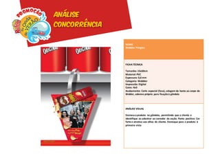 Análise
concorrência

               NOME
               Wobbler Pringles




               FICHA TÉCNICA

               Tamanho: 15x60cm
               Material: PVC
               Espessura: 0,6 mm
               Categoria: Wobbler
               Impressão: Digital
               Cores: 4x0
               Acabamento: Corte especial (faca), colagem da haste ao corpo do
               Wobler, adesivo próprio para fixação à gôndola




               ANÁLISE VISUAL

               Destaca o produto na gôndola, permitindo que o cliente o
               identifique ao adentrar ao corredor da seção. Ponto positivo: Cor
               forte e atrativa aos olhos do cliente. Destaque para o produto à
               primeira vista
 