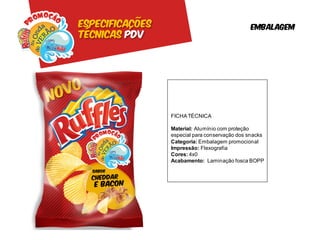 Especificações                                 embalagem
Técnicas pdv




                 FICHA TÉCNICA

                 Material: Alumínio com proteção
                 especial para conservação dos snacks
                 Categoria: Embalagem promocional
                 Impressão: Flexografia
                 Cores: 4x0
                 Acabamento: Laminação fosca BOPP
 