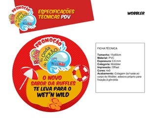 Especificações                            wobbler
Técnicas pdv




                 FICHA TÉCNICA

                 Tamanho: 15x60cm
                 Material: PVC
                 Espessura: 0,6 mm
                 Categoria: Wobbler
                 Impressão: Offset
                 Cores: 4x0
                 Acabamento: Colagem da haste ao
                 corpo do Wobler, adesivo próprio para
                 fixação à gôndola
 