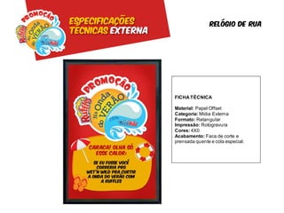 Especificações                     Relógio de rua
Técnicas externa




                   FICHA TÉCNICA

                   Material: Papel Offset
                   Categoria: Mídia Externa
                   Formato: Retangular
                   Impressão: Rotogravura
                   Cores: 4X0
                   Acabamento: Faca de corte e
                   prensada quente e cola especial.
 