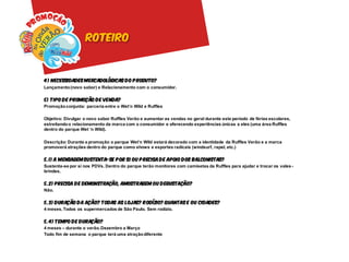 roteiro



4 ) Necessidades mercadológicas do p roduto?
Lançamento (novo sabor) e Relacionamento com o consumidor.

5) Tipo de Promoção de venda?
Promoção conjunta: parceria entre o Wet’n Wild e Ruffles

Objetivo: Divulgar o novo sabor Ruffles Verão e aumentar as vendas no geral durante este período de férias escolares,
estreitando o relacionamento da marca com o consumidor e oferecendo experiências únicas a eles (uma área Ruffles
dentro do parque Wet ‘n Wild).

Descrição: Durante a promoção o parque Wet’n Wild estará decorado com a identidade da Ruffles Verão e a marca
promoverá atrações dentro do parque como shows e esportes radicais (windsurf, rapel, etc.)

5.1) A mensagem sustenta-se p or si ou p recisa de apoio dos balconistas?
Sustenta-se por si nos PDVs. Dentro do parque terão monitores com camisetas da Ruffles para ajudar e trocar os vales -
brindes.

5.2) Precisa de demonstração, amostragem ou degustação?
Não.

5.3) Duração da ação? Todas as lojas? R odízio? Quantas e ou cidades?
4 meses. Todos os supermercados de São Paulo. Sem rodízio.

5.4) Tempo de duração?
4 meses – durante o verão. Dezembro a Março
Todo fim de semana o parque terá uma atração diferente
 