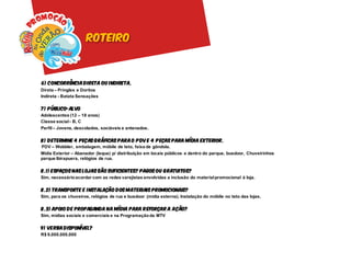 roteiro



6) C oncorrência d ireta ou i ndireta.
Direta – Pringles e Doritos
Indireta - Batata Sensações

7 ) P úblico-alvo
Adolescentes (12 – 18 anos)
Classe social - B, C
Perfil – Jovens, descolados, sociáveis e antenados.

8) D etermine 4 peças gráficas para o P DV e 4 P eças para mídia exterior.
PDV – Wobbler, embalagem, móbile de teto, faixa de gôndola.
Mídia Exterior – Abanador (leque) p/ distribuição em locais públicos e dentro do parque, busdoor, Chuveirinhos
parque Ibirapuera, relógios de rua.

8.1) Espaços nas lojas são suficientes? Pagos ou gratuitos?
Sim, necessário acordar com as redes varejistas envolvidas a inclusão do material promocional à loja.

8.2) Transporte e i nstalação d os materiais promocionais?
Sim, para os chuveiros, relógios de rua e busdoor (mídia externa). Instalação do móbile no teto das lojas.

8.3) Apoio d e propaganda na mídia para r eforçar a a ção?
Sim, mídias sociais e comerciais e na Programação da MTV

9) verba D isponível?
R$ 9.000.000.000
 
