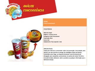 Análise
concorrência


           NOME
           FLAG Promocional


           FICHA TÉCNICA

           Material: Papel
           Páginas: 1 frente e verso
           Categoria: FLAG Promocional
           Impressão: Roto
           Cores: 4x4
           Acabamento: Faca especial / cola




           ANÁLISE VISUAL
           Usado para informar o consumidor sobre uma promoção. Uma solução auto-
           adesiva, que não interfere no design da embalagem (latas) de batatas.
           Conhecidas como Flags, as etiquetas funcionam como ferramenta de
           divulgação para campanhas promocionais em pontos de venda. Permite a
           inserção de dados adicionais sobre o produto ou qualquer informação que o
           fabricante desejar.
 