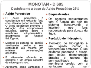 MONOTAN - D 685
Desinfetante a base de Ácido Peracético 23%
 Ácido Peracético
 O ácido peracético é
considerado um oxidante forte
com elevado poder sanitizante.
O ácido peracético promove a
oxidação dos componentes
celulares, agindo sobre a
membrana citoplasmástica,
desativando as funções
fisiológicas;
 Destaca-se perante os demais
sanitizantes devido a sua
reatividade até mesmo em
mínimas concentrações
aplicadas;
 É altamente eficiente no
combate a um amplo espectro
de microrganismos;
 Apresenta como vantagem a
 Sequestrantes
● Os agentes sequestrantes
têm a função de agir no
sistema conservante e
interferir nos íons
responsáveis pela dureza da
água.
 Peróxido de hidrogênio
● Peróxido de hidrogênio é
um líquido incolor à
temperatura ambiente. É um
oxidante poderoso e eficaz,
que causa desnaturação
proteica e ruptura da
permeabilidade da
membrana celular, com a
vantagem de ser
 
