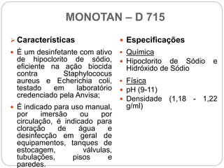 MONOTAN – D 715
 Características
 É um desinfetante com ativo
de hipoclorito de sódio,
eficiente na ação biocida
contra Staphylococus
aureus e Echerichia coli,
testado em laboratório
credenciado pela Anvisa;
 É indicado para uso manual,
por imersão ou por
circulação, é indicado para
cloração de água e
desinfecção em geral de
equipamentos, tanques de
estocagem, válvulas,
tubulações, pisos e
paredes.
 Especificações
 Química
 Hipoclorito de Sódio e
Hidróxido de Sódio
 Física
 pH (9-11)
 Densidade (1,18 - 1,22
g/ml)
 