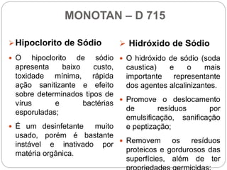 MONOTAN – D 715
Hipoclorito de Sódio
 O hipoclorito de sódio
apresenta baixo custo,
toxidade mínima, rápida
ação sanitizante e efeito
sobre determinados tipos de
vírus e bactérias
esporuladas;
 É um desinfetante muito
usado, porém é bastante
instável e inativado por
matéria orgânica.
 Hidróxido de Sódio
 O hidróxido de sódio (soda
caustica) e o mais
importante representante
dos agentes alcalinizantes.
 Promove o deslocamento
de resíduos por
emulsificação, sanificação
e peptização;
 Removem os resíduos
proteicos e gordurosos das
superfícies, além de ter
 