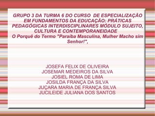 GRUPO 3 DA TURMA 6 DO CURSO DE ESPECIALIZAÇÃO
EM FUNDAMENTOS DA EDUCAÇÃO: PRÁTICAS
PEDAGÓGICAS INTERDISCIPLINARES MÓDULO SUJEITO,
CULTURA E CONTEMPORANEIDADE
O Porquê do Termo "Paraíba Masculina, Mulher Macho sim
Senhor!",
JOSEFA FELIX DE OLIVEIRA
JOSEMAR MEDEIROS DA SILVA
JOSIEL ROMA DE LIMA
JOSILDA FRANÇA DA SILVA
JUÇARA MARIA DE FRANÇA SILVA
JUCILEIDE JULIANA DOS SANTOS
 