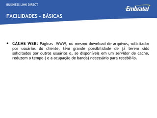 BUSINESS LINK DIRECT FACILIDADES - BÁSICAS CACHE WEB:  Páginas  WWW, ou mesmo download de arquivos, solicitados por usuários do cliente, têm grande possibilidade de já terem sido solicitados por outros usuários e, se disponíveis em um servidor de cache, reduzem o tempo ( e a ocupação de banda) necessário para recebê-lo.  