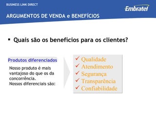BUSINESS LINK DIRECT ARGUMENTOS DE VENDA e BENEFÍCIOS Quais são os benefícios para os clientes? Nosso produto é mais vantajoso do que os da concorrência.  Nossos diferenciais são: Produtos diferenciados Qualidade Atendimento Segurança Transparência Confiabilidade 