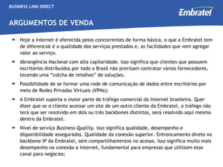 BUSINESS LINK DIRECT ARGUMENTOS DE VENDA Hoje a Internet é oferecida pelos concorrentes de forma básica, o que a Embratel tem de diferencial é a qualidade dos serviços prestados e, as facilidades que vem agregar valor ao serviço.  Abrangência Nacional com alta capilaridade. Isso significa que clientes que possuem escritórios distribuídos por todo o Brasil não precisam contratar vários fornecedores, tecendo uma “colcha de retalhos” de soluções.  Possibilidade de se formar uma rede de comunicação de dados entre escritórios por meio de Redes Privadas Virtuais (VPNs); A Embratel suporta o maior parte do tráfego comercial da Internet brasileira. Quer dizer que se o cliente acessar um site de um outro cliente da Embratel, o tráfego não terá que ser resolvido em dois ou três backbones distintos, será resolvido aqui mesmo dentro da Embratel. Nível de serviço  Business-Quality.  Isso significa qualidade, desempenho e disponibilidade assegurados. Qualidade da conexão superior. Entroncamento direto no backbone IP da Embratel, sem compartilhamentos no acesso. Isso significa muito mais desempenho na conexão a Internet, fundamental para empresas que utilizam esse canal para negócios; 