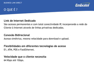 Link de Internet Dedicado São acessos permanentes e com total conectividade IP, incorporando a rede do Cliente à Internet através de linhas privativas dedicadas. Conexão Bidirecional  Acesso simétrico, mesma velocidade para download e upload.   Flexibilidades em diferentes tecnologias de acesso E1, ATM, POS e FastEthernet.  Velocidade que o cliente necessita 64 Kbps até 1Gbps.  BUSINESS LINK DIRECT O QUE É ? 