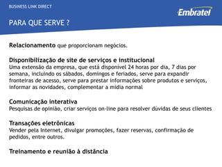Relacionamento   que proporcionam negócios. Disponibilização de site de serviços e institucional  U ma extensão da empresa, que está disponível 24 horas por dia, 7 dias por semana, incluindo os sábados, domingos e feriados, serve para expandir fronteiras de acesso, serve para prestar informações sobre produtos e serviços, informar as novidades, complementar a mídia normal Comunicação interativa Pesquisas de opinião, criar serviços on-line para resolver dúvidas de seus clientes Transações eletrônicas Vender pela Internet, divulgar promoções, fazer reservas, confirmação de pedidos, entre outros.  Treinamento e reunião à distância   BUSINESS LINK DIRECT PARA QUE SERVE ? 
