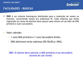 BUSINESS LINK DIRECT FACILIDADES - BÁSICAS DNS   é um sistema hierárquico distribuído para a resolução de nomes na Internet, convertendo nomes em endereços IP. Cada empresa que tenha registrado um nome de domínio deve possuir pelo menos um servidor de DNS primário e outro secundário.   Valor cobrado: 1 (um) DNS primário e 1 (um) Secundário Grátis. DNS Adicionais terão cobrança (R$ 50,00 p/ DNS). OBS: O cliente deve solicitar o DNS primário e/ou secundário  através do call center. 