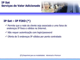 IP Sat Serviços de Valor Adicionado IP Sat – IP FIXO (*) Permite que a rede do cliente seja associada a uma faixa de endereços IP fixos e válidos na Internet.  Não requer autenticação com login/password Oferta de 5 endereços IP válidos por ponto contratado (*)  Disponíve l  para as modalidades:  Advanced e Premium 