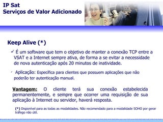 IP Sat Serviços de Valor Adicionado Keep Alive (*) É um software que tem o objetivo de manter a conexão TCP entre a VSAT e a Internet sempre ativa, de forma a se evitar a necessidade de nova autenticação após 20 minutos de inatividade.  Aplicação:  Específica para clientes que possuem aplicações que não poderão ter autenticação manual. (*)  Disponíve l  para as todas as modalidades. Não recomendado para a modalidade SOHO por gerar  tráfego não útil. Vantagem:   O cliente terá sua conexão estabelecida permanentemente, e sempre que ocorrer uma requisição de sua aplicação à Internet ou servidor, haverá resposta. 