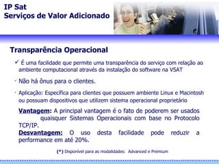 IP Sat Serviços de Valor Adicionado Transparência Operacional É uma facilidade que permite uma transparência do serviço com relação ao ambiente computacional através da instalação do software na VSAT  Não há ônus para o clientes. Aplicação: Específica para clientes que possuem ambiente Linux e Macintosh ou possuam dispositivos que utilizem sistema operacional proprietário Vantagem :  A principal vantagem é o fato de poderem ser usados  quaisquer Sistemas Operacionais com base no Protocolo TCP/IP. Desvantagem:  O uso desta facilidade pode reduzir a performance em até 20%. (*)  Disponíve l  para as modalidades:  Advanced e Premium 