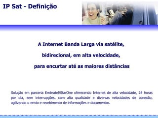 IP Sat - Definição  A Internet Banda Larga via satélite,  bidirecional, em alta velocidade,  para encurtar até as maiores distâncias Solução em parceria  Embratel/ StarOne oferece ndo  Internet de alta velocidade, 24 horas por dia, sem interrupções, com alta qualidade e diversas velocidades de conexão, agilizando o envio e recebimento de informações e documentos. 