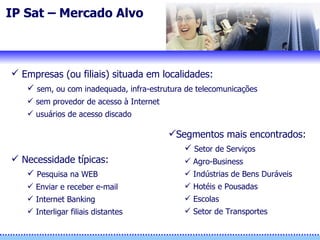 IP Sat – Mercado Alvo  Empresas (ou filiais) situada em localidades:   sem, ou com inadequada, infra-estrutura de telecomunicações sem provedor de acesso à Internet usuários de acesso discado Necessidade típicas: Pesquisa na WEB Enviar e receber e-mail Internet Banking Interligar filiais distantes Segmentos mais encontrados: Setor de Serviços Agro-Business Indústrias de Bens Duráveis Hotéis e Pousadas Escolas Setor de Transportes 