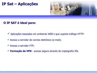 IP Sat – Aplicações  O IP SAT é ideal para: Aplicações baseadas em ambiente WEB e que suporta tráfego HTTP:   Acesso a servidor de correio eletrônico (e-mail); Acesso a servidor FTP; Formação de VPN  - acesso seguro através de criptografia SSL 