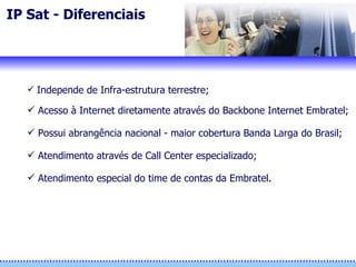 IP Sat - Diferenciais Independe de Infra-estrutura terrestre; Acesso à Internet diretamente através do Backbone Internet Embratel; Possui abrangência nacional - maior cobertura Banda Larga do Brasil; Atendimento através de Call Center especializado; Atendimento especial do time de contas da Embratel. 