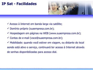 IP Sat - Facilidades Acesso à Internet em banda larga via satélite;  Domínio próprio (suaempresa.com.br); Hospedagem em páginas na WEB (www.suaempresa.com.br); Contas de e-mail (voce@suaempresa.com.br);  Mobilidade: quando você estiver em viagem, ou distante do local aonde está ativo o serviço, continuará ter acesso à Internet através de senhas disponibilizadas para acesso dial. 