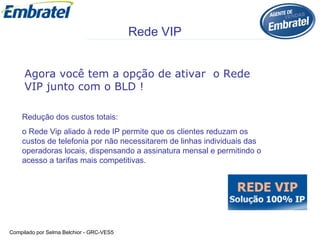 Redução dos custos totais:  o Rede Vip aliado à rede IP permite que os clientes reduzam os custos de telefonia por não necessitarem de linhas individuais das operadoras locais, dispensando a assinatura mensal e permitindo o acesso a tarifas mais competitivas.  Agora você tem a opção de ativar  o Rede VIP junto com o BLD ! Rede VIP 