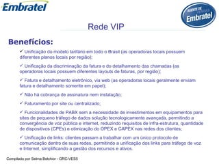 Benefícios: Unificação do modelo tarifário em todo o Brasil (as operadoras locais possuem diferentes planos locais por região);  Unificação da discriminação da fatura e do detalhamento das chamadas (as operadoras locais possuem diferentes layouts de faturas, por região);  Fatura e detalhamento eletrônico, via web (as operadoras locais geralmente enviam fatura e detalhamento somente em papel);  Não há cobrança de assinatura nem instalação;   Faturamento por site ou centralizado; Funcionalidades de PABX sem a necessidade de investimentos em equipamentos para sites de pequeno tráfego de dados solução tecnologicamente avançada, permitindo a convergência de voz pública e internet, reduzindo requisitos de infra-estrutura, quantidade de dispositivos (CPEs) e otimização do OPEX e CAPEX nas redes dos clientes;   Unificação de links: clientes passam a trabalhar com um único protocolo de comunicação dentro de suas redes, permitindo a unificação dos links para tráfego de voz e Internet, simplificando a gestão dos recursos e ativos. Rede VIP 