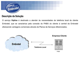 Descrição da Solução O serviço  Vipline  é destinado a atender às necessidades de telefonia local do cliente Embratel, que se caracteriza pela conexão do PABX do cliente à central da Embratel oferecendo vantagens comerciais através de Planos de Serviços diferenciados. Embratel Empresa Cliente Telefonia Local PABX 
