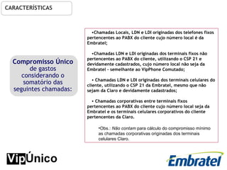 CARACTERÍSTICAS Chamadas Locais, LDN e LDI originadas dos telefones fixos pertencentes ao PABX do cliente cujo número local é da Embratel; Chamadas LDN e LDI originadas dos terminais fixos não pertencentes ao PABX do cliente, utilizando o CSP 21 e devidamente  cadastrados , cujo número local não seja da Embratel – semelhante ao VipPhone Comutado; Chamadas LDN e LDI originadas dos terminais celulares do cliente, utilizando o CSP 21 da Embratel, mesmo que não sejam da Claro e devidamente cadastrados; Chamadas corporativas entre terminais fixos pertencentes ao PABX do cliente cujo número local seja da Embratel e os terminais celulares corporativos do cliente pertencentes da Claro. Obs.:  Não contam  para cálculo do compromisso mínimo as chamadas corporativas originadas dos terminais celulares Claro. Compromisso Único  de gastos considerando o somatório das seguintes chamadas: 