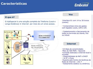 Características O VipEspecial é uma solução completa de Telefonia (Local e  Longa Distância)  +  Internet  por meio de um único acesso. O que é? Voz Internet Interface E1 com 14 ou 30 trocos (canais) Compromisso único de gastos com ligações Locais, LDN e LDI. Cadastramento e faturamento de todos os terminais do cliente, fixo ou móvel. 10 Gbps de conectividade; Mais de 500 POPs - Nacional  Conexão dedicada à Internet local e mundial.  Disponibilidade de NAT e DHCP 16 IP´s Fixos Suporte pelo Centro de Gerência de Rede de Internet – 24x 7 Roteamento estático ou dinâmico; 