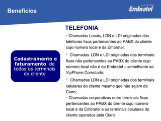 Benefícios Cadastramento e faturamento  de todos os terminais do cliente TELEFONIA Chamadas Locais, LDN e LDI originadas dos telefones fixos pertencentes ao PABX do cliente cujo número local é da Embratel; Chamadas   LDN e LDI originadas dos terminais fixos não pertencentes ao PABX do cliente cujo número local não é da Embratel – semelhante ao VipPhone Comutado; Chamadas LDN e LDI originadas dos terminais celulares do cliente mesmo que não sejam da Claro; Chamadas corporativas entre terminais fixos pertencentes ao PABX do cliente cujo número local é da Embratel e os terminais celulares do cliente operados pela Claro 