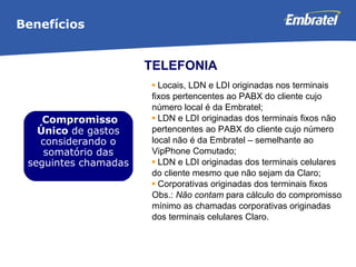 Locais, LDN e LDI originadas nos terminais fixos pertencentes ao PABX do cliente cujo número local é da Embratel;  LDN e LDI originadas dos terminais fixos não pertencentes ao PABX do cliente cujo número local não é da Embratel – semelhante ao VipPhone Comutado;  LDN e LDI originadas dos terminais celulares do cliente mesmo que não sejam da Claro;  Corporativas originadas dos terminais fixos  Obs.:  Não contam  para cálculo do compromisso mínimo as chamadas corporativas originadas dos terminais celulares Claro. Benefícios TELEFONIA Compromisso Único  de gastos considerando o somatório das seguintes chamadas 
